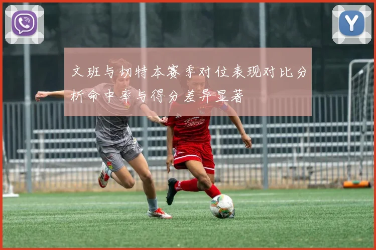 文班与切特本赛季对位表现对比分析命中率与得分差异显著