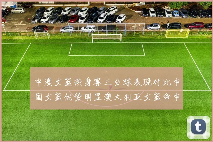 中澳女篮热身赛三分球表现对比中国女篮优势明显澳大利亚女篮命中率低下