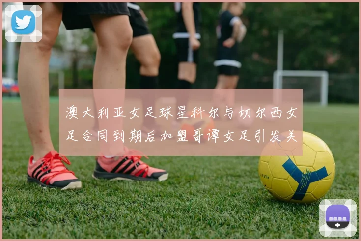 澳大利亚女足球星科尔与切尔西女足合同到期后加盟哥谭女足引发关注