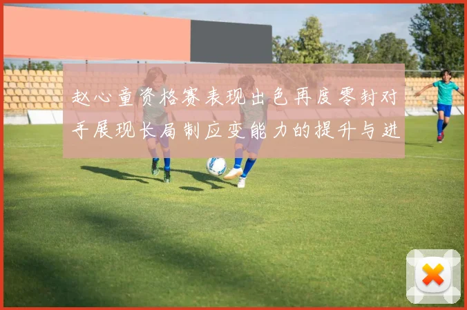 赵心童资格赛表现出色再度零封对手展现长局制应变能力的提升与进步