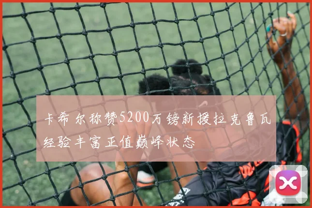 卡希尔称赞5200万镑新援拉克鲁瓦经验丰富正值巅峰状态