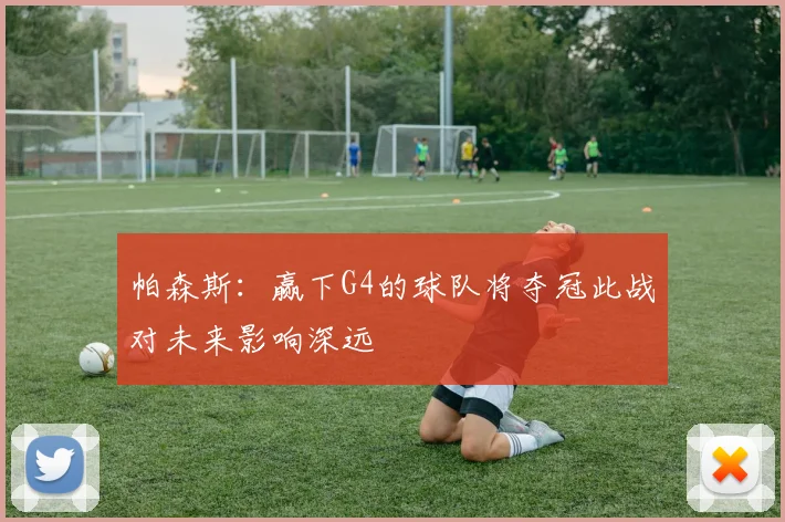 帕森斯：赢下G4的球队将夺冠此战对未来影响深远