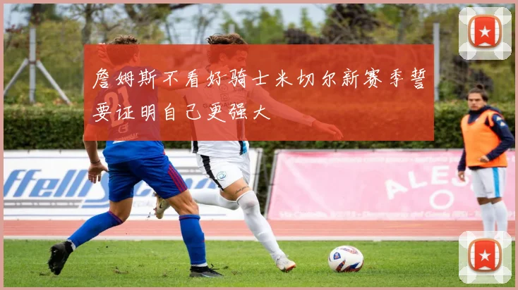 詹姆斯不看好骑士米切尔新赛季誓要证明自己更强大