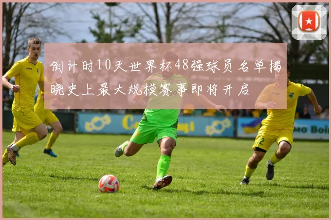 倒计时10天世界杯48强球员名单揭晓史上最大规模赛事即将开启