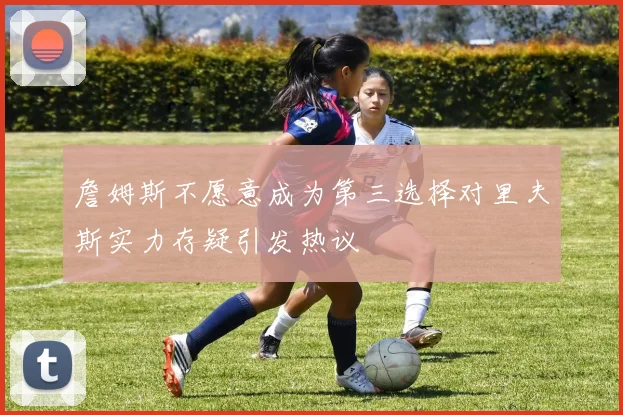 詹姆斯不愿意成为第三选择对里夫斯实力存疑引发热议