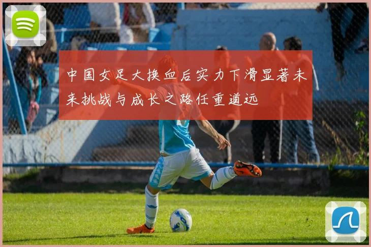 中国女足大换血后实力下滑显著未来挑战与成长之路任重道远