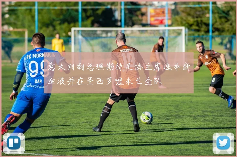 意大利副总理期待足协主席选举新血液并在圣西罗嘘米兰全队