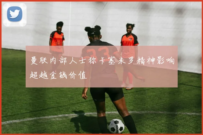 曼联内部人士称卡塞米罗精神影响超越金钱价值