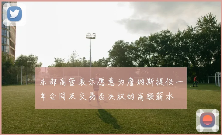 东部高管表示愿意为詹姆斯提供一年合同及交易否决权的高额薪水