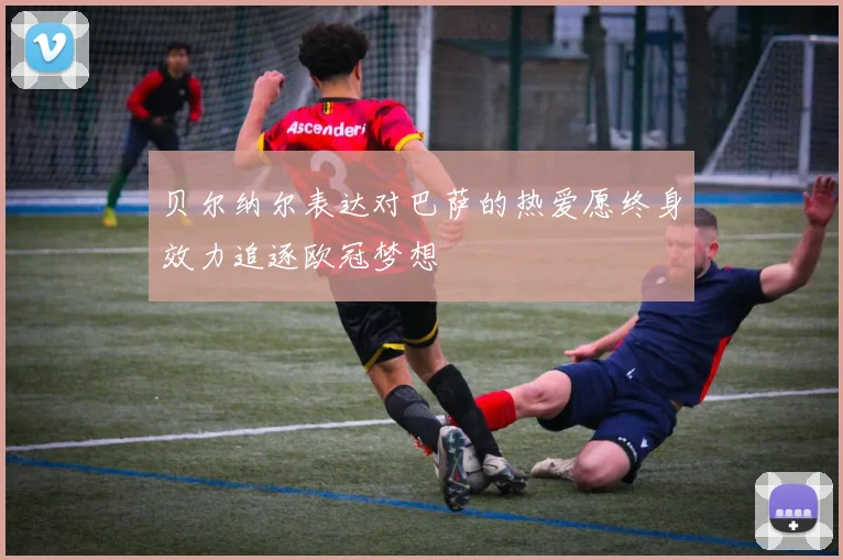 贝尔纳尔表达对巴萨的热爱愿终身效力追逐欧冠梦想