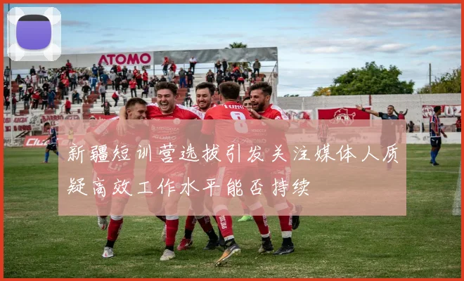 新疆短训营选拔引发关注媒体人质疑高效工作水平能否持续