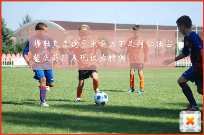 穆勒直言德甲竞争力不足拜仁独占鳌头药厂表现仅为特例