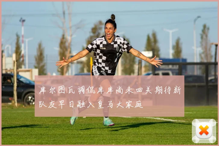 库尔图瓦调侃库库尚未回关期待新队友早日融入皇马大家庭
