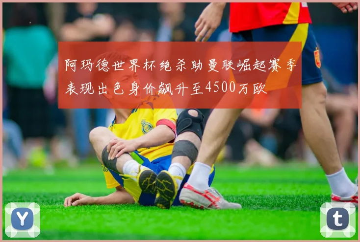 阿玛德世界杯绝杀助曼联崛起赛季表现出色身价飙升至4500万欧