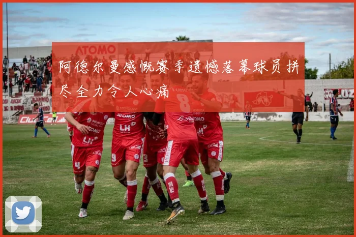 阿德尔曼感慨赛季遗憾落幕球员拼尽全力令人心痛