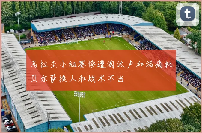 乌拉圭小组赛惨遭淘汰卢加诺痛批贝尔萨换人和战术不当