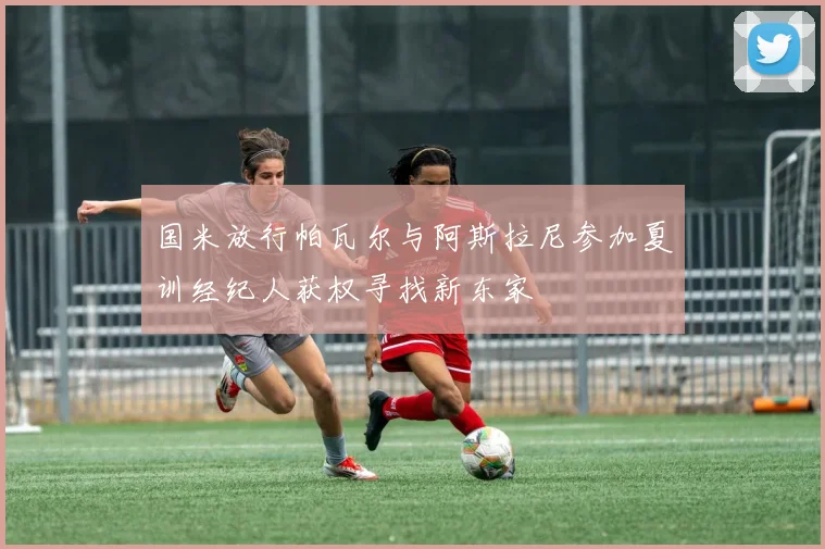国米放行帕瓦尔与阿斯拉尼参加夏训经纪人获权寻找新东家
