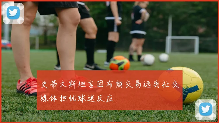 史蒂文斯坦言因布朗交易远离社交媒体担忧球迷反应