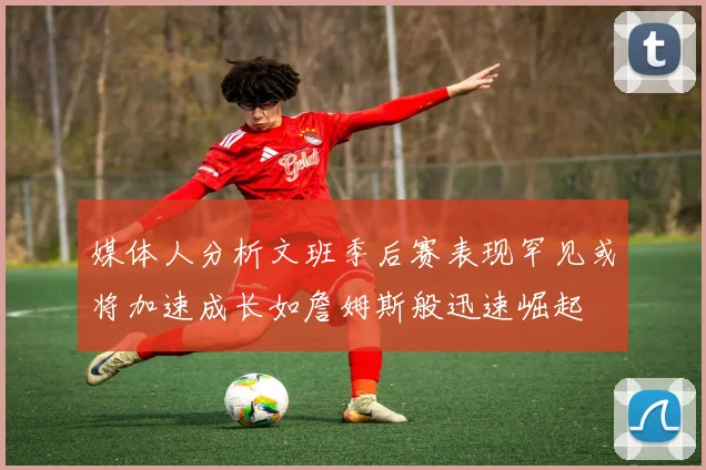 媒体人分析文班季后赛表现罕见或将加速成长如詹姆斯般迅速崛起
