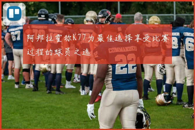 阿邦拉霍称K77为最佳选择享受比赛过程的球员之选