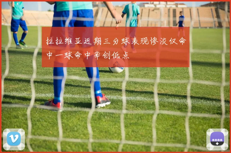 拉拉维亚近期三分球表现惨淡仅命中一球命中率创低点