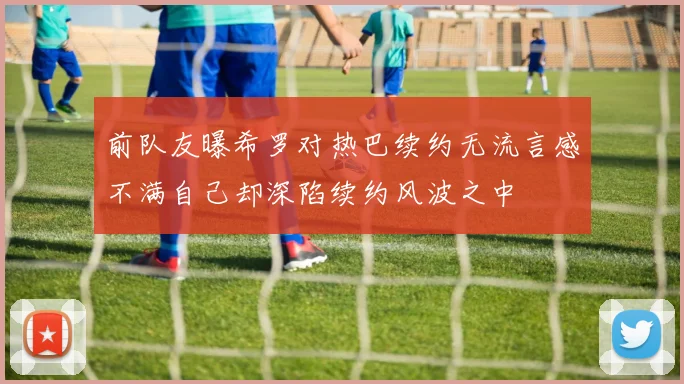 前队友曝希罗对热巴续约无流言感不满自己却深陷续约风波之中