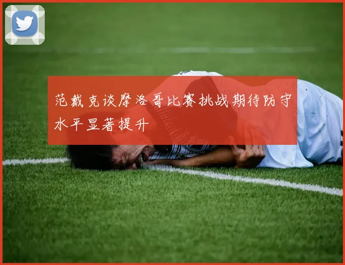 范戴克谈摩洛哥比赛挑战期待防守水平显著提升