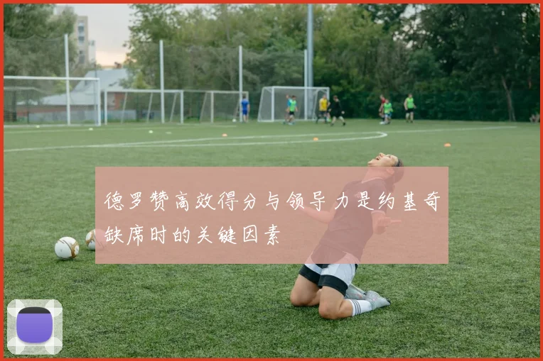 德罗赞高效得分与领导力是约基奇缺席时的关键因素