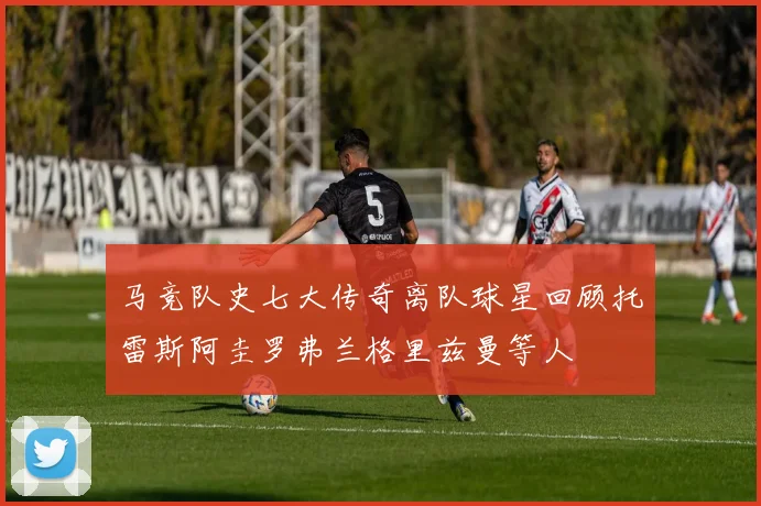 马竞队史七大传奇离队球星回顾托雷斯阿圭罗弗兰格里兹曼等人