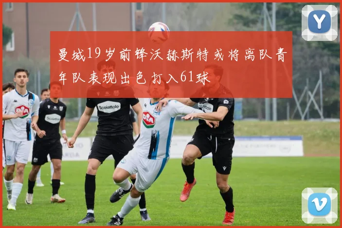 曼城19岁前锋沃赫斯特或将离队青年队表现出色打入61球