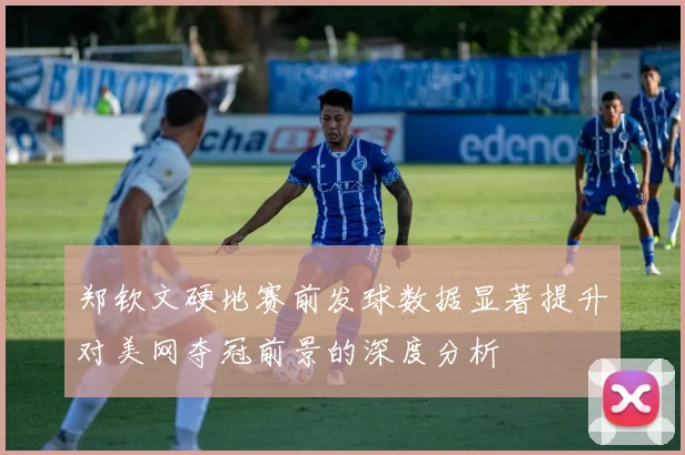 郑钦文硬地赛前发球数据显著提升对美网夺冠前景的深度分析